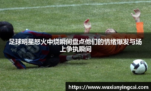 足球明星怒火中烧瞬间盘点他们的情绪爆发与场上争执瞬间