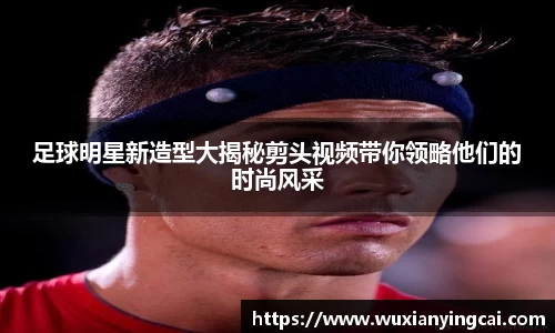 足球明星新造型大揭秘剪头视频带你领略他们的时尚风采