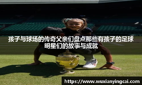 孩子与球场的传奇父亲们盘点那些有孩子的足球明星们的故事与成就